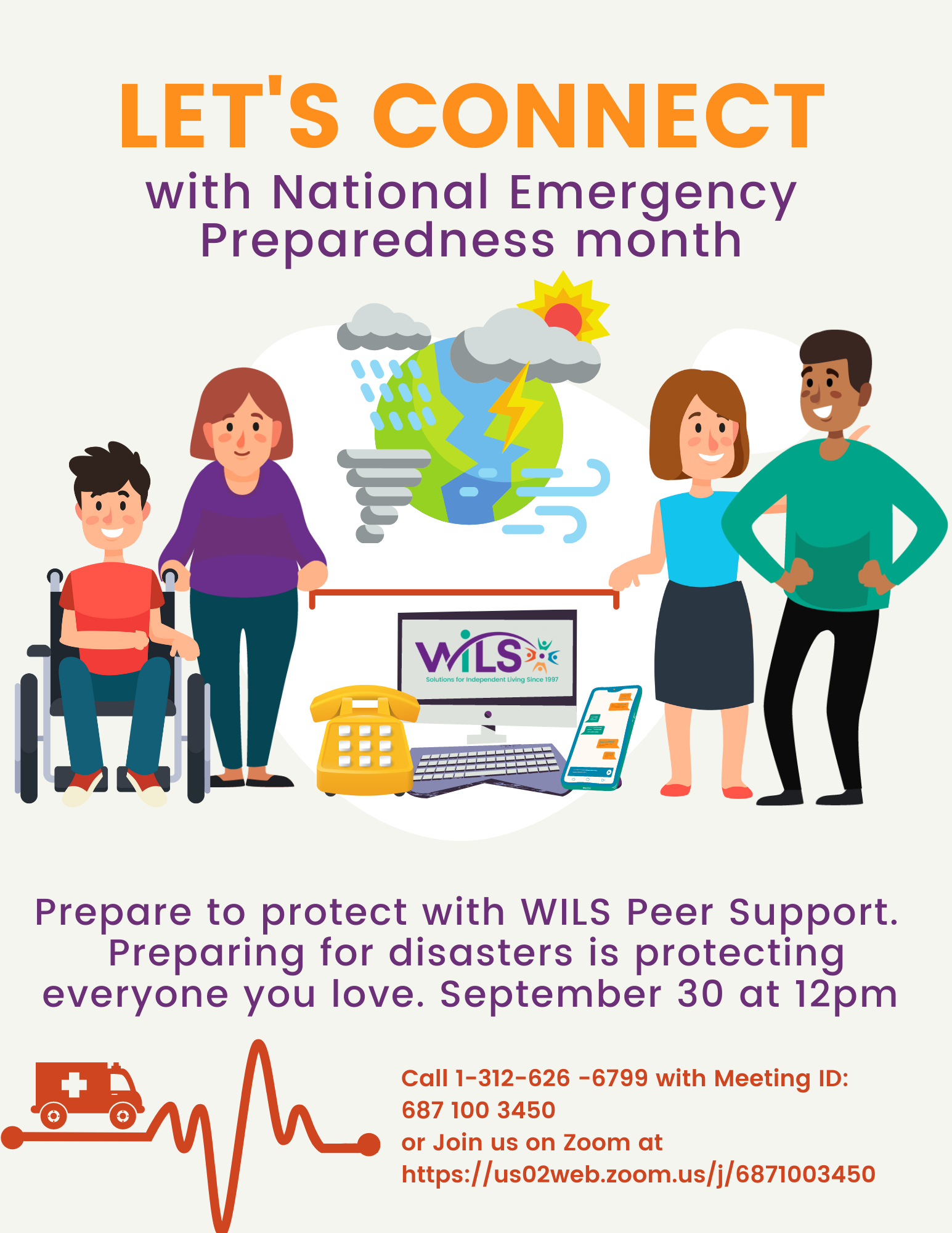 Let's Connect with National Emergency Preparedness month. Prepare to protect with WILS Peer Support.  Preparing for disasters is protecting everyone you love. September 30 at 12pm. Call 1-312-626 -6799 with Meeting ID: 687 100 3450 or Join us on Zoom at https://us02web.zoom.us/j/6871003450 