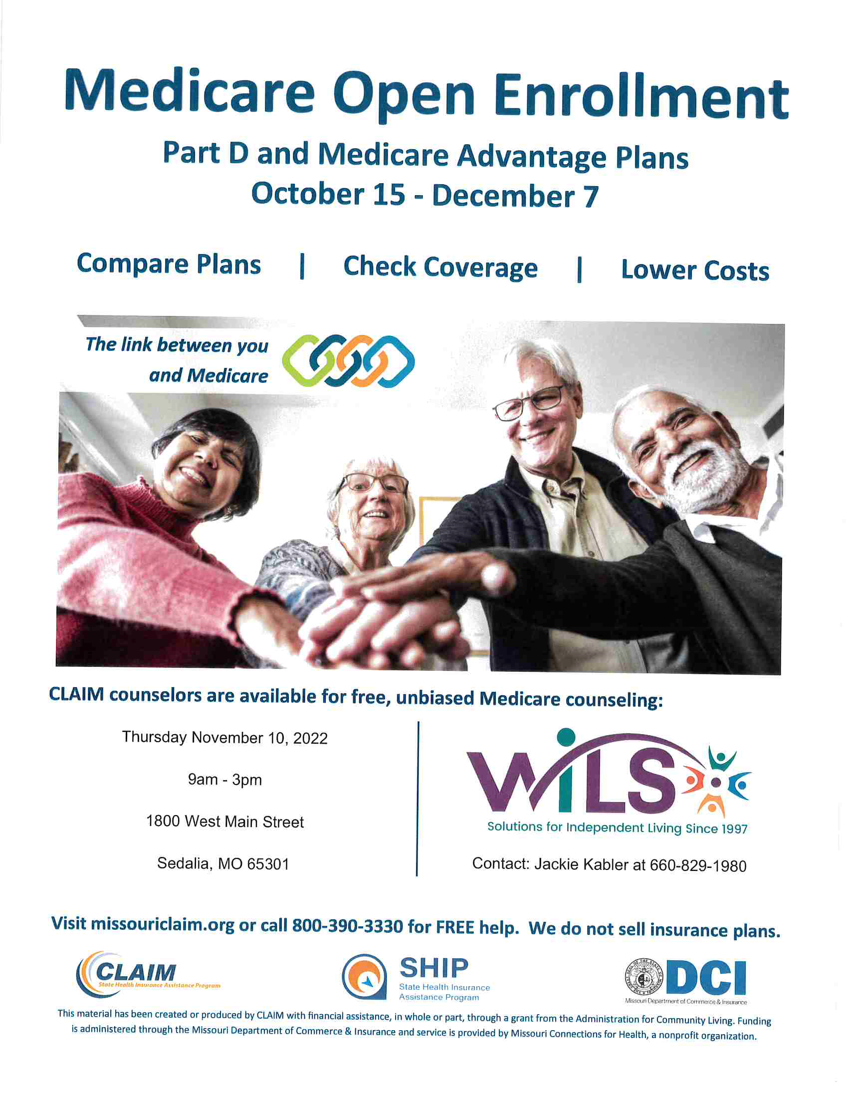 Medicare Open Enrollment  Part D and Medicare Advantage Plans  October 15 - December 7 Compare Plans, Check Coverage, and Lower Costs. CLAIM counselors are available for free, unbiased Medicare counseling at WILS. Jackie Kabler at 660-829-1980. Visit missouriclaim.org or call 800-390-3330 for FREE help. We do not sell insurance plans. Thursday November 10, 2022 9am -3pm  1800 W. Main St. Sedalia, MO