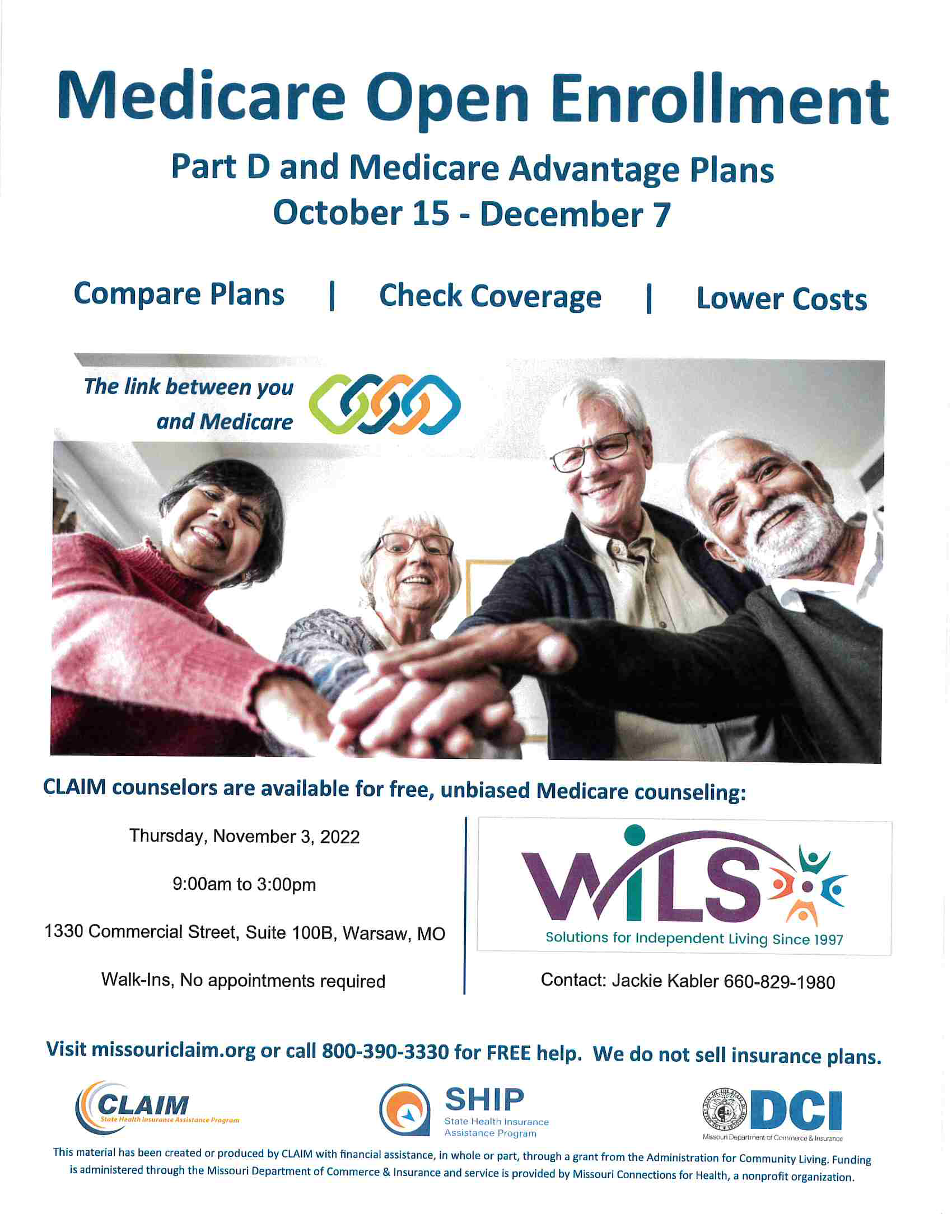 Medicare Open Enrollment  Part D and Medicare Advantage Plans  October 15 - December 7 Compare Plans, Check Coverage, and Lower Costs. CLAIM counselors are available for free, unbiased Medicare counseling at WILS. Jackie Kabler at 660-829-1980. Visit missouriclaim.org or call 800-390-3330 for FREE help. We do not sell insurance plans. Thursday November 3, 2022 9am -3pm  1330 Commercial St., Suite 100B Warsaw, MO