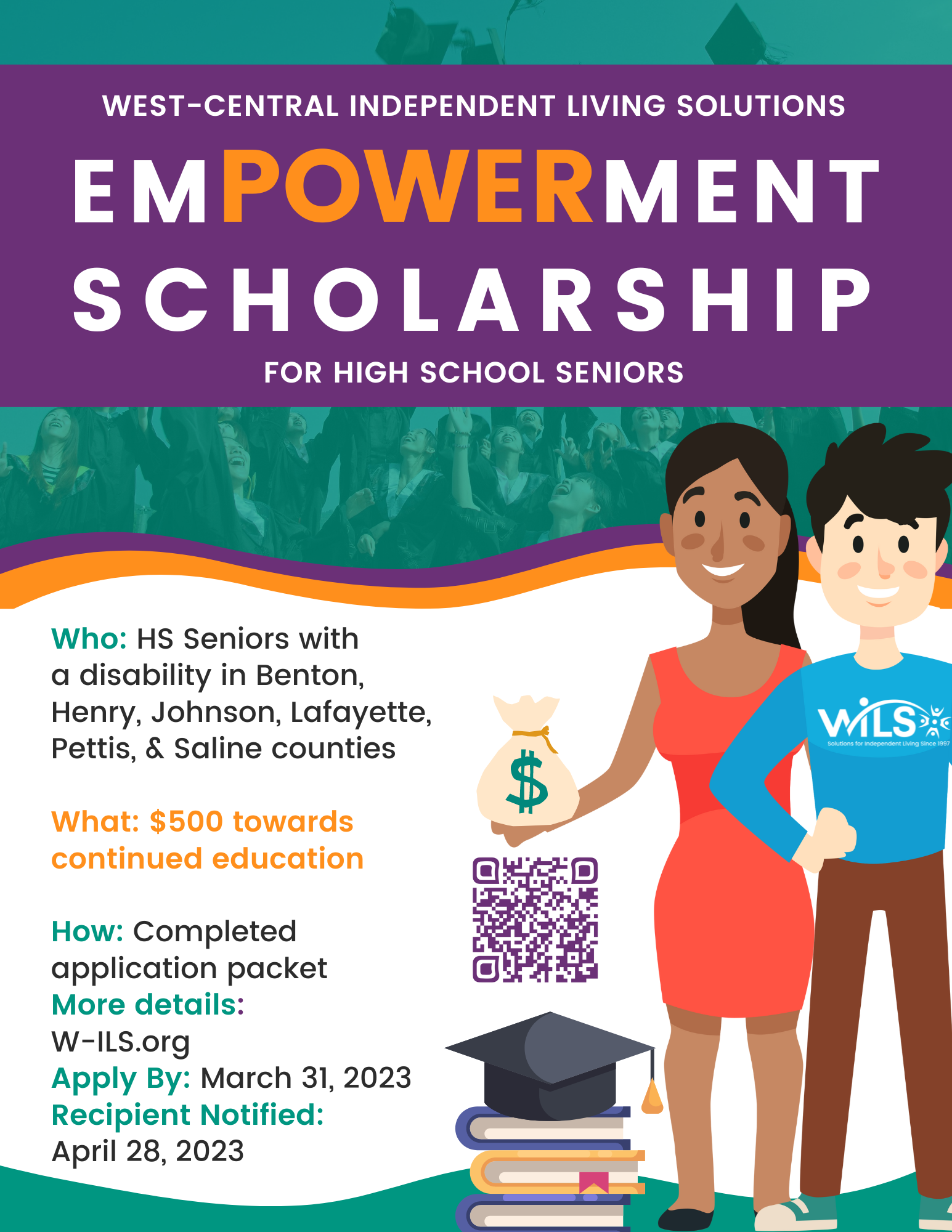 WILS Youth Empowerment Scholarship for High School Seniors. Who: High School Seniors with a disability in Benton, Henry, Johnson, Lafayette, Pettis, & Saline counties What: $500 towards continued education How: Completed application packet More details: W-ILS.org Apply By: March 31, 2023 Recipient Notified: April 28, 2023