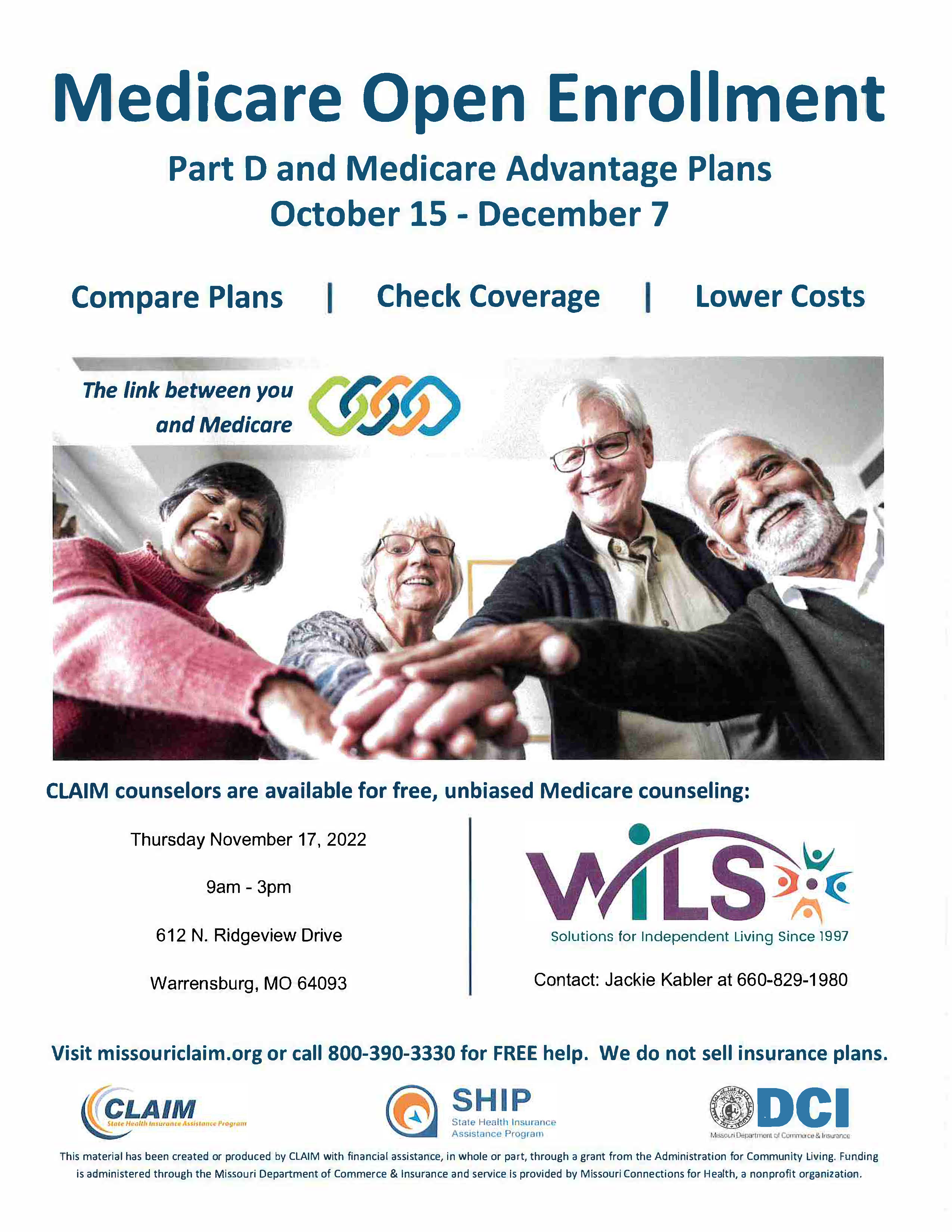Medicare Open Enrollment Part D and Medicare Advantage Plans October 15 - December 7 Compare Plans, Check Coverage, and Lower Costs. CLAIM counselors are available for free, unbiased Medicare counseling at WILS. Jackie Kabler at 660-829-1980. Visit missouriclaim.org or call 800-390-3330 for FREE help. We do not sell insurance plans. Thursday November 17, 2022 9am -3pm 612 N. Ridgeview Drive Warrensburg, MO 64093