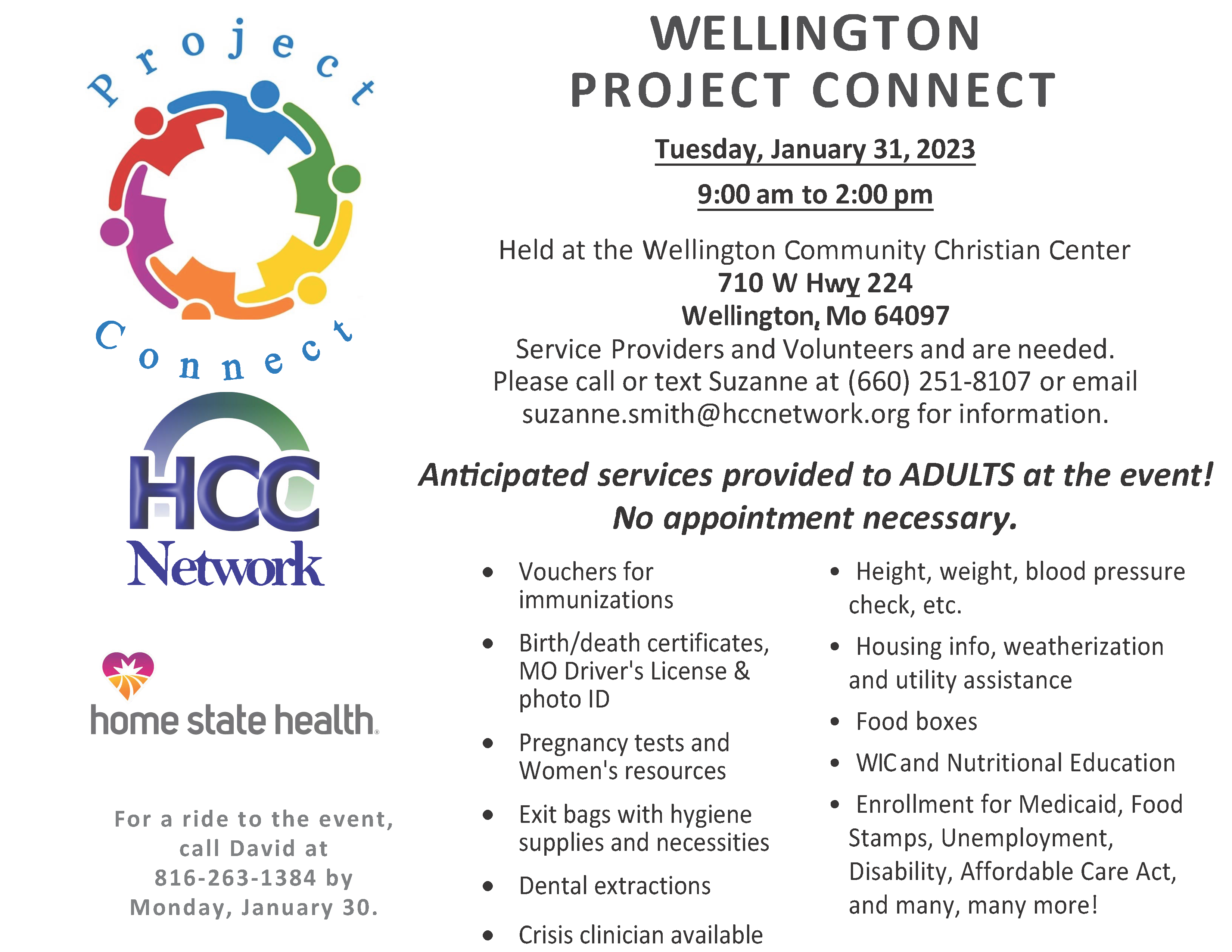 WELLINGTON PROJECT CONNECT Tuesday, January 31, 2023 9:00 am to 2:00 pm Held at the Wellington Community Christian Center 710 W Hwy 224 Wellington, Mo 64097 Service Providers and Volunteers and are needed. Please call or text Suzanne at (660) 251-8107 or email suzanne.smith@hccnetwork.org for information. Anticipated services provided to ADULTS at the event! No appointment necessary. • Height, weight, blood pressure check, etc. • Housing info, weatherization and utility assistance • Food boxes • WIC and Nutritional Education • Enrollment for Medicaid, Food Stamps, Unemployment, Disability, Affordable Care Act, and many, many more! Network • Vouchers for immunizations • Birth/death certificates, MO Driver's License & photo ID • Pregnancy tests and Women's resources • Exit bags with hygiene supplies and necessities • Dental extractions • Crisis clinician available For a ride to the event, call David at 816-263-1384 by Monday, January 30.