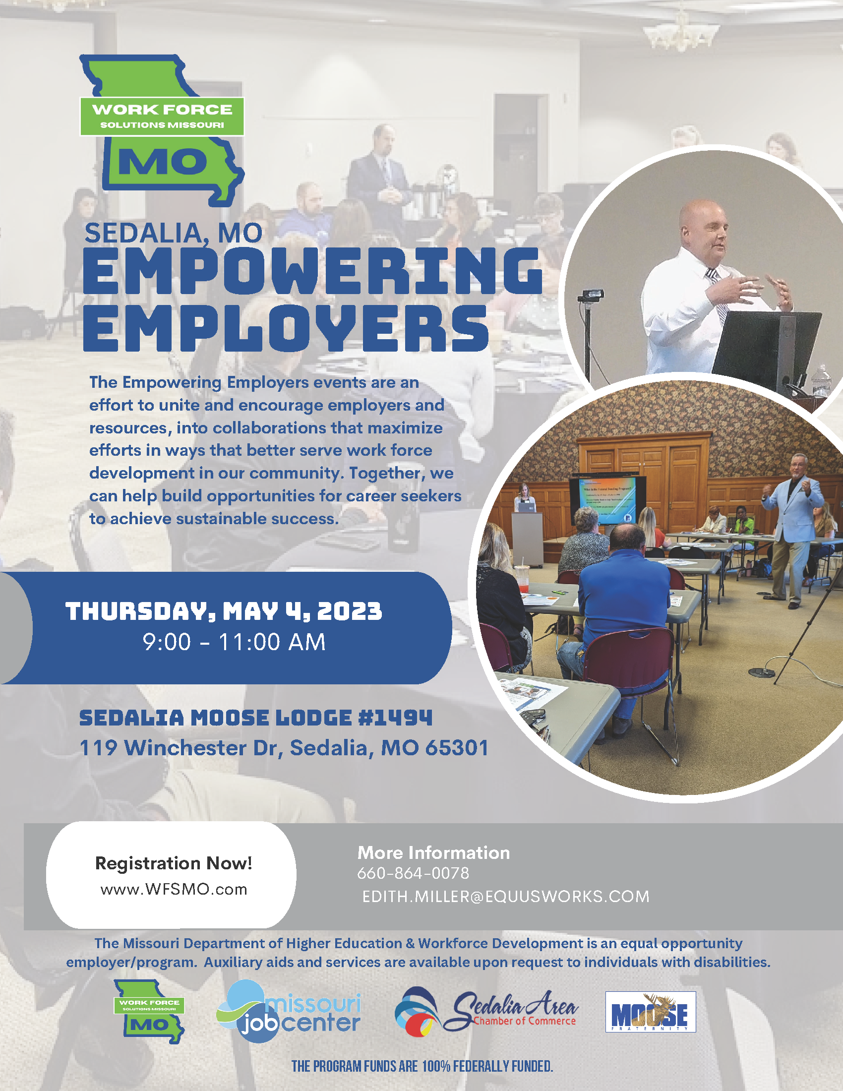 EMPOWERING EMPLOYERS The Empowering Employers events are an effort to unite and encourage employers and resources, into collaborations that maximize efforts in ways that better serve work force development in our community. Together, we can  help build opportunities for career seekers to achieve sustainable success. Thursday May 4, 2023 from 9am to 11am at the Sedalia Moose Lodge #1494 at 119 Winchester Dr. in Sedalia, MO. Call 660-864-0078 or visit WFSMO.com for more info,