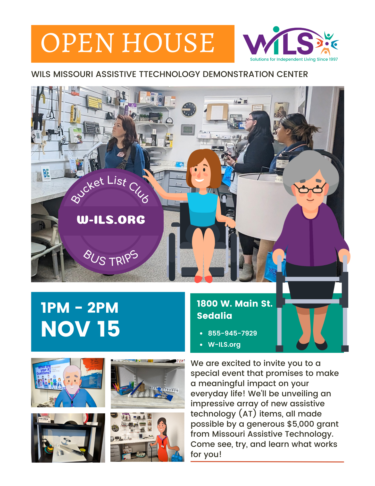 OPEN HOUSE 1PM - 2PM NOV 15 WILS MISSOURI ASSISTIVE TTECHNOLOGY DEMONSTRATION CENTER 1800 W. Main St.Sedalia We are excited to invite you to aspecial event that promises to makea meaningful impact on youreveryday life! We’ll be unveiling animpressive array of new assistivetechnology (AT) items, all madepossible by a generous $5,000 grantfrom Missouri Assistive Technology. Come see, try, and learn what works for you!