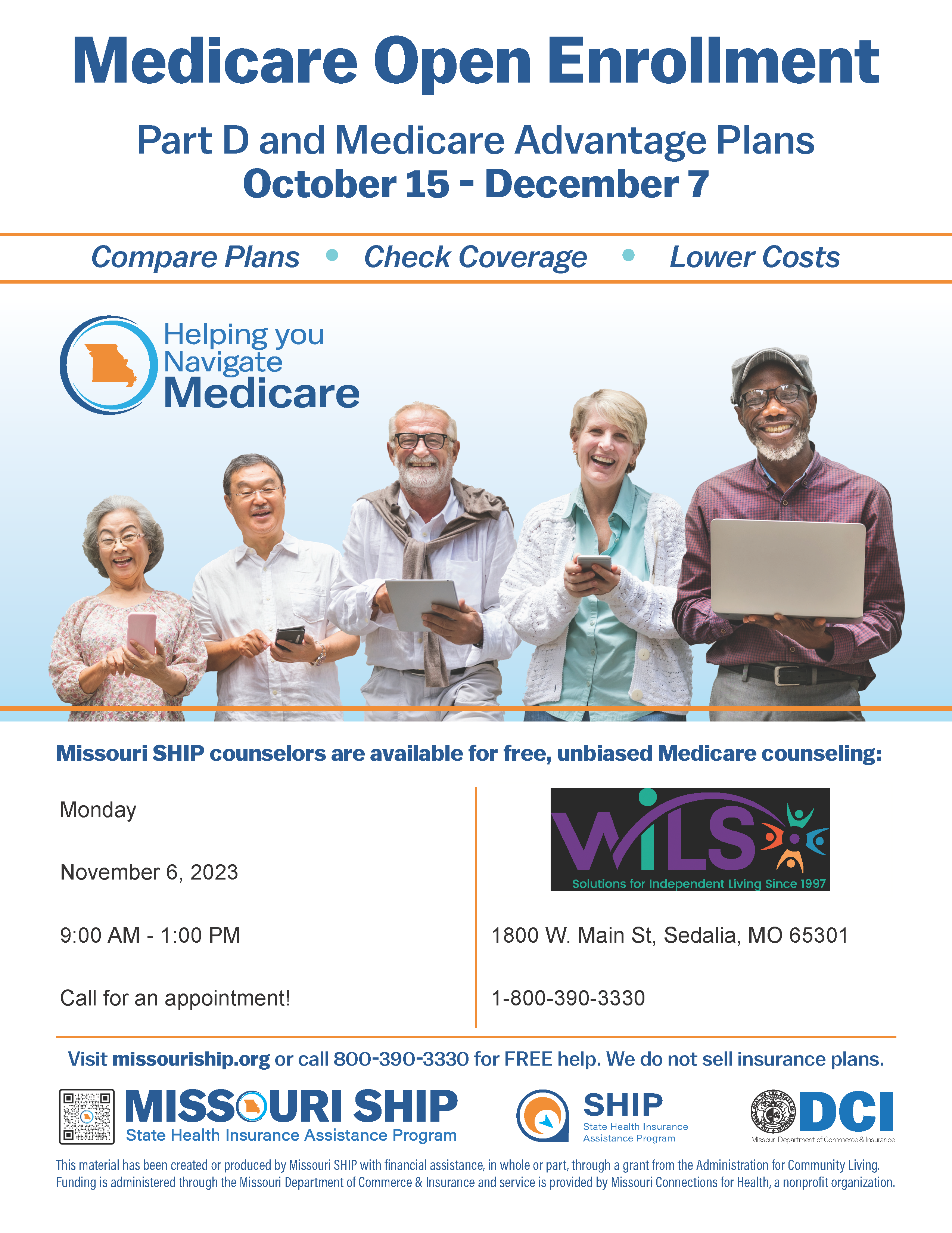 Medicare Open Enrollment Part D and Medicare Advantage Plans October 15 - December 7 Compare Plans • Check Coverage • Lower Costs Missouri SHIP counselors are available for free, unbiased Medicare counseling: Visit missouriship.org or call 800-390-3330 for FREE help. We do not sell insurance plans. This material has been created or produced by Missouri SHIP with financial assistance, in whole or part, through a grant from the Administration for Community Living. Funding is administered through the Missouri Department of Commerce & Insurance and service is provided by Missouri Connections for Health, a nonprofit organization. DCI Missouri Department of Commerce & Insurance Monday Nov 6, 2023 from 9am - 1pm by appointment only at 1800 W. Main St. in Sedalia. Call 800-390-3330