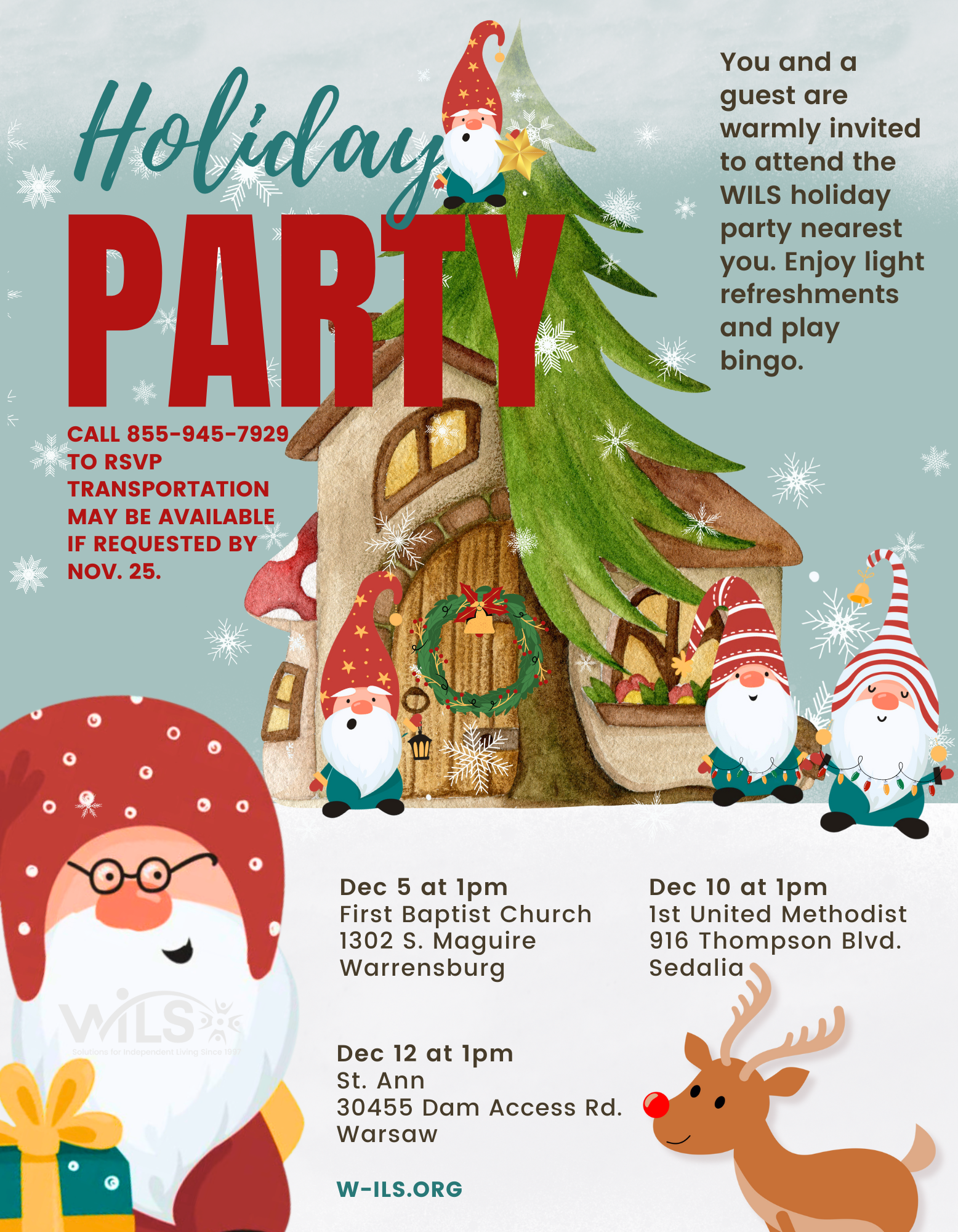 WILS Holiday Party. You and a guest are warmly invited to attend the WILS holiday party nearest you. Enjoy light refreshments and play bingo.
Dec 5 at 1pm First Baptist Church 1302 S. Maguire Warrensburg. 
Dec 10 at 1pm at 1st United Methodist at 916 Thompson Blvd in Sedalia. Dec 12 at 1pm at St. Ann at 30455 Dam Access Rd. in Warsaw.
Call 855-945-7929 to RSVP. Transportation may be available if requested by Nov 26.
W-ILS.org