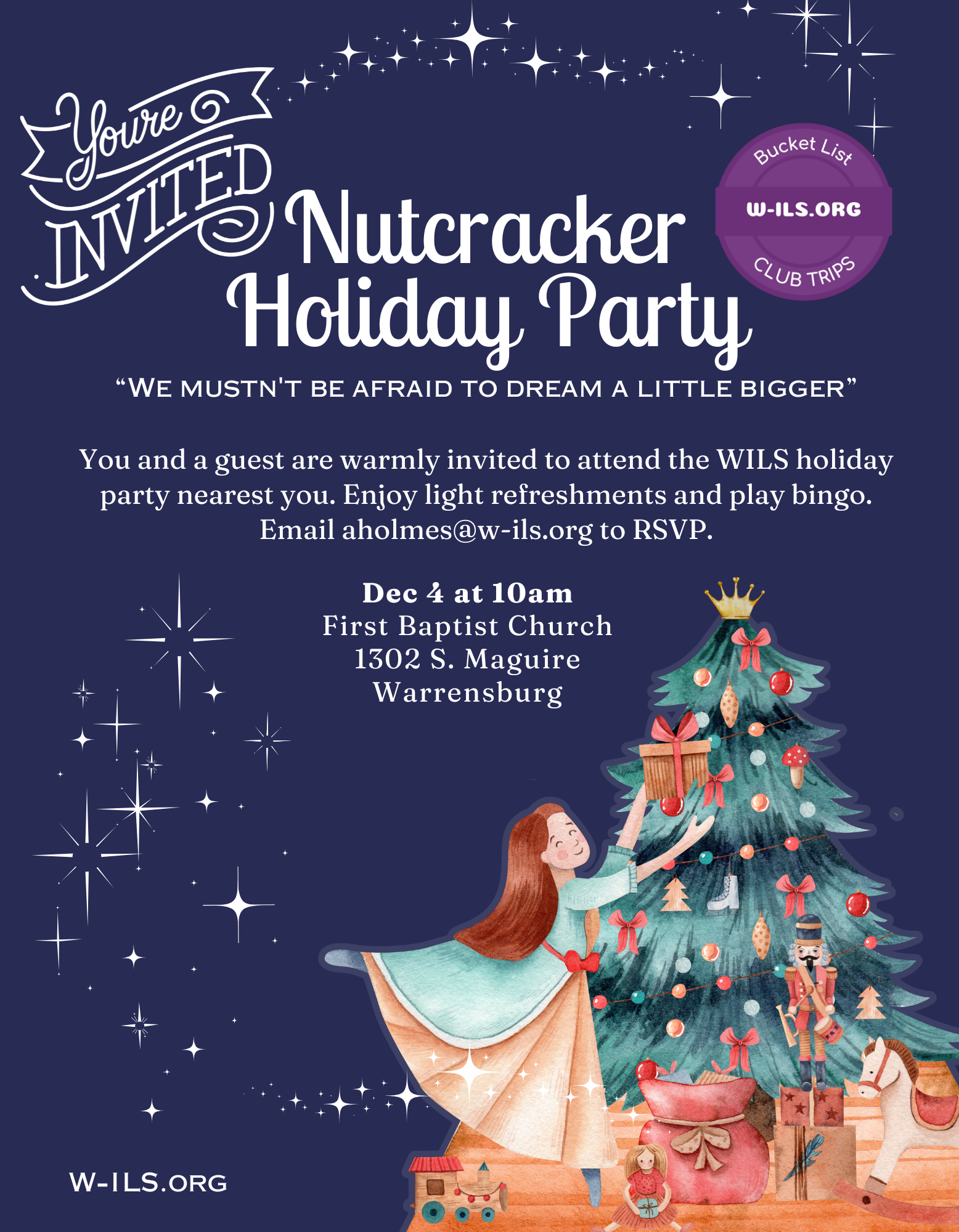 Dec 4 at 10am
First Baptist Church 1302 S. Maguire
Warrensburg
You and a guest are warmly invited to attend the WILS holiday party nearest you. Enjoy light refreshments and play bingo. Email aholmes@w-ils.org to RSVP.
“We mustn't be afraid to dream a little bigger”
Nutcracker Holiday Party
W-ILS.org