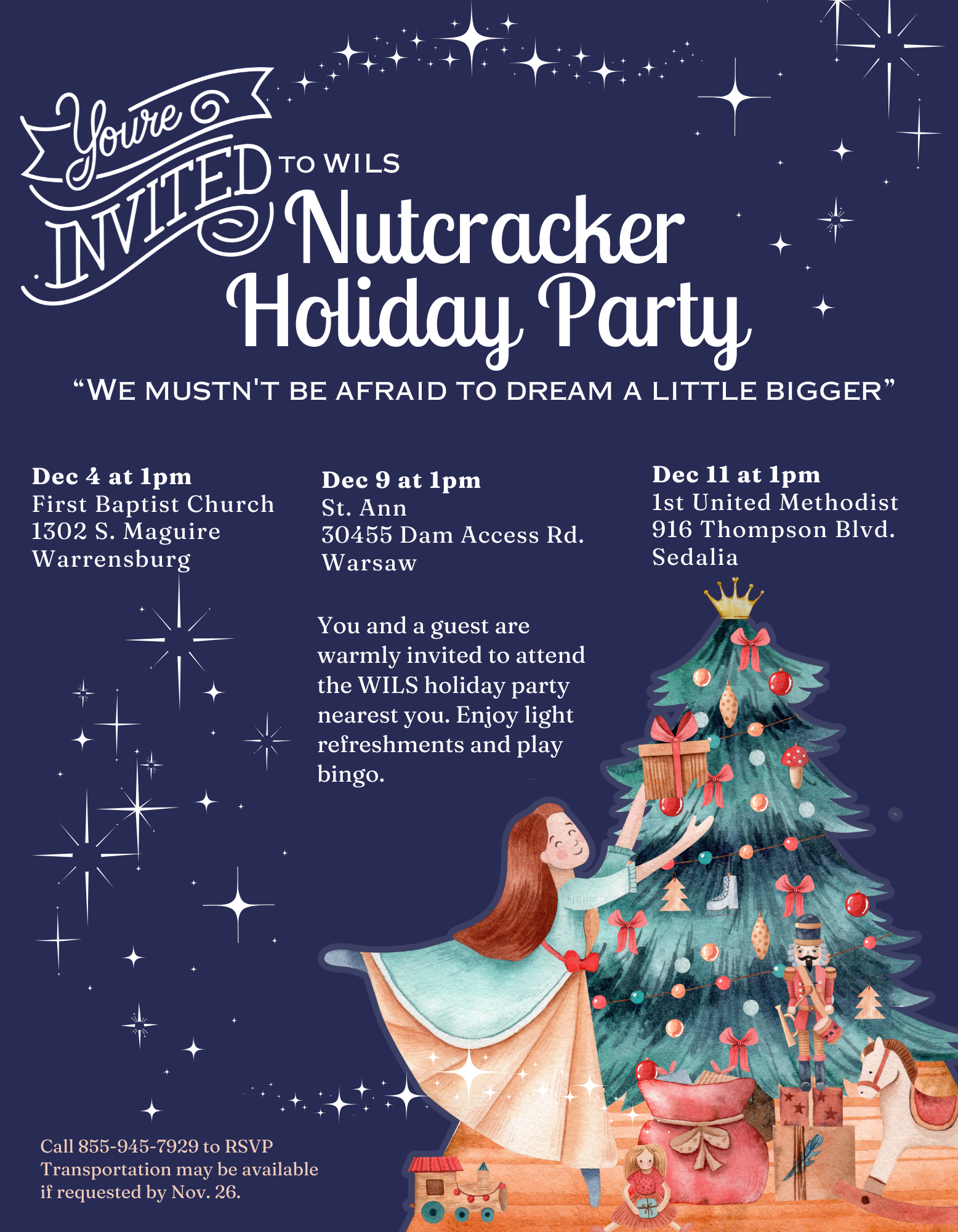 Dec 4 at 1pm First Baptist Church 1302 S. Maguire Warrensburg Dec 9 at 1pm St. Ann 30455 Dam Access Rd. Warsaw Dec 11 at 1pm 1st United Methodist 916 Thompson Blvd. Sedalia You and a guest are warmly invited to attend the WILS holiday party nearest you. Enjoy light refreshments and play bingo. Call 855-945-7929 to RSVP Transportation may be available if requested by Nov. 26. “We mustn't be afraid to dream a little bigger” Nutcracker Holiday Party