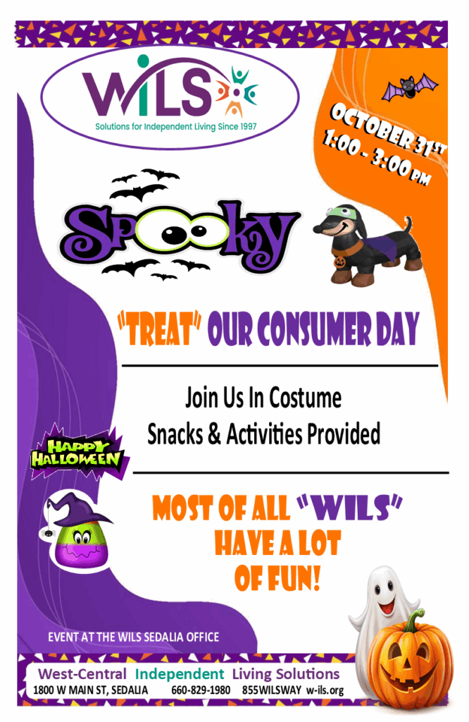 October 31st from 1pm - 3pm Spooky Treat our consumer day. Join us in costume. Snacks and activities provided. Most all WILS have a lot of fun. Event at the WILS Sedalia office. West-Central Independent Living Solutions. 1800 W Main St. Sedalia. 660-829-1980 855WILSWAY W-ils.org