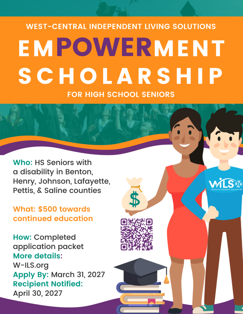 WILS Empowerment Scholarship For High School Seniors. Who: HS Seniors with 
a disability in Benton,
Henry, Johnson, Lafayette, Pettis, & Saline counties

What: $500 towards continued education

How: Completed application packet
More details: 
W-ILS.org
Apply By: March 31, 2027
Recipient Notified: 
April 30, 2027